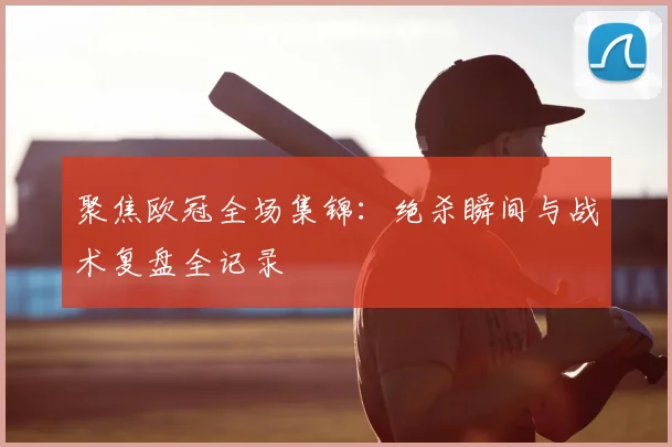 聚焦欧冠全场集锦：绝杀瞬间与战术复盘全记录