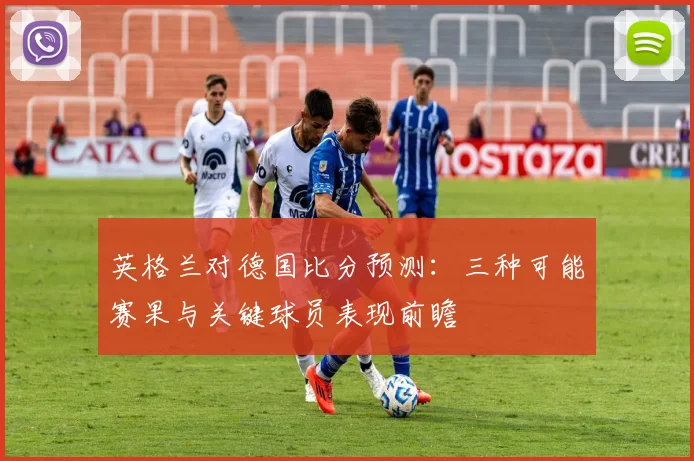 英格兰对德国比分预测：三种可能赛果与关键球员表现前瞻