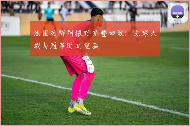 法国对阵阿根廷完整回放：点球大战与冠军时刻重温