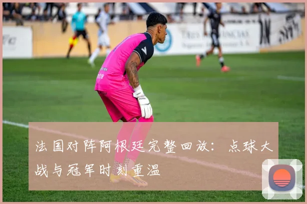 法国对阵阿根廷完整回放：点球大战与冠军时刻重温