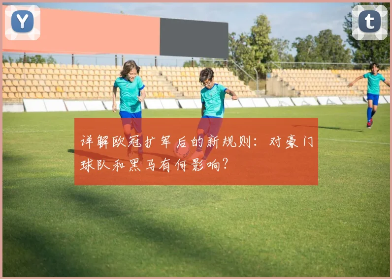 详解欧冠扩军后的新规则：对豪门球队和黑马有何影响？