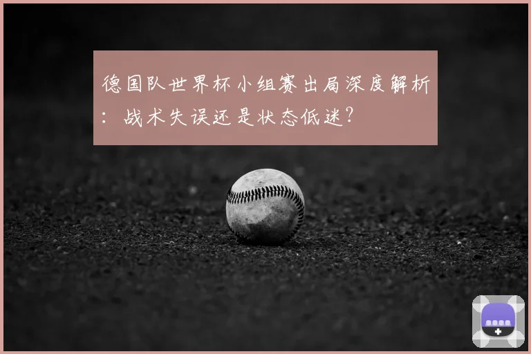 德国队世界杯小组赛出局深度解析:战术失误还是状态低迷?