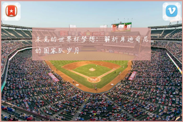 未竟的世界杯梦想：解析库迪奇尼的国家队岁月