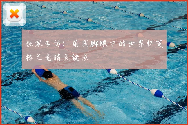 独家专访：前国脚眼中的世界杯英格兰竞猜关键点