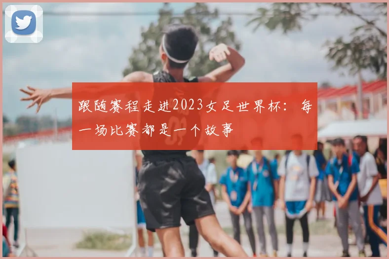 跟随赛程走进2023女足世界杯：每一场比赛都是一个故事