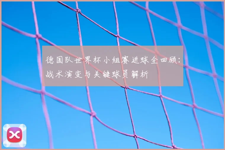德国队世界杯小组赛进球全回顾:战术演变与关键球员解析
