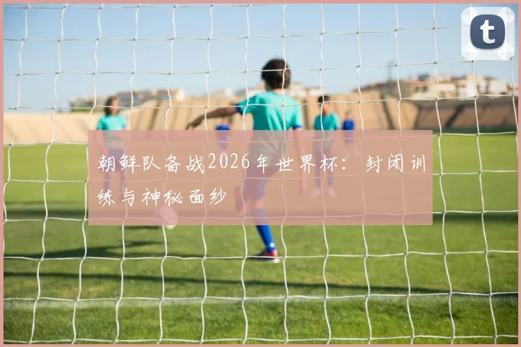 朝鲜队备战2026年世界杯：封闭训练与神秘面纱