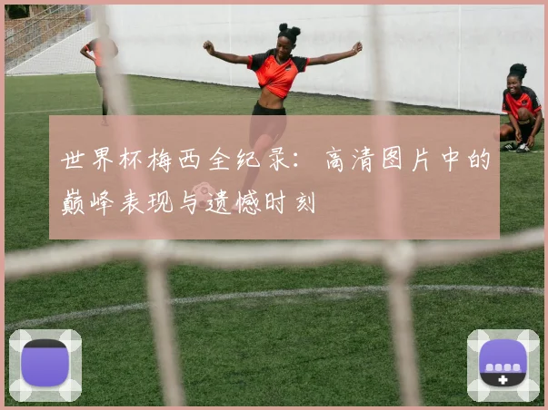 世界杯梅西全纪录:高清图片中的巅峰表现与遗憾时刻