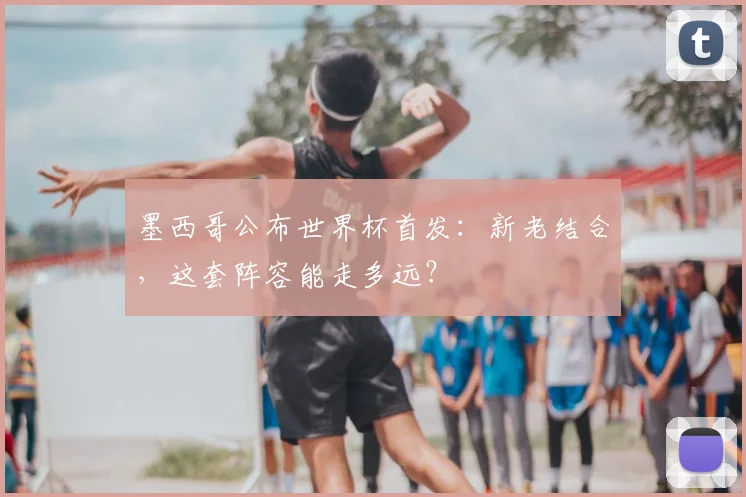 墨西哥公布世界杯首发：新老结合，这套阵容能走多远？