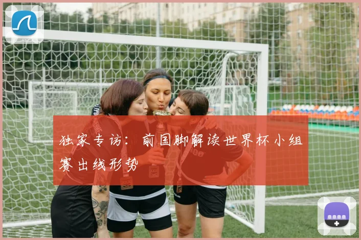 独家专访：前国脚解读世界杯小组赛出线形势