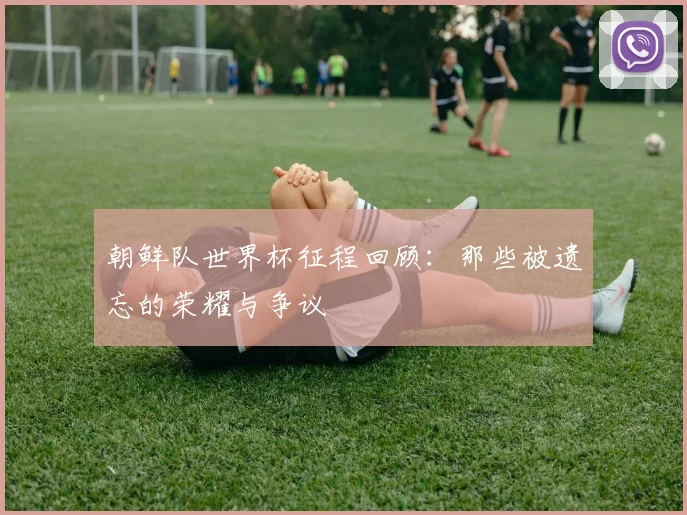 朝鲜队世界杯征程回顾:那些被遗忘的荣耀与争议
