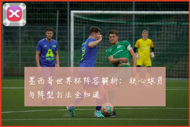 墨西哥世界杯阵容解析：核心球员与阵型打法全知道