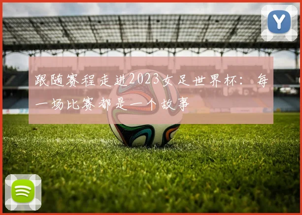 跟随赛程走进2023女足世界杯：每一场比赛都是一个故事