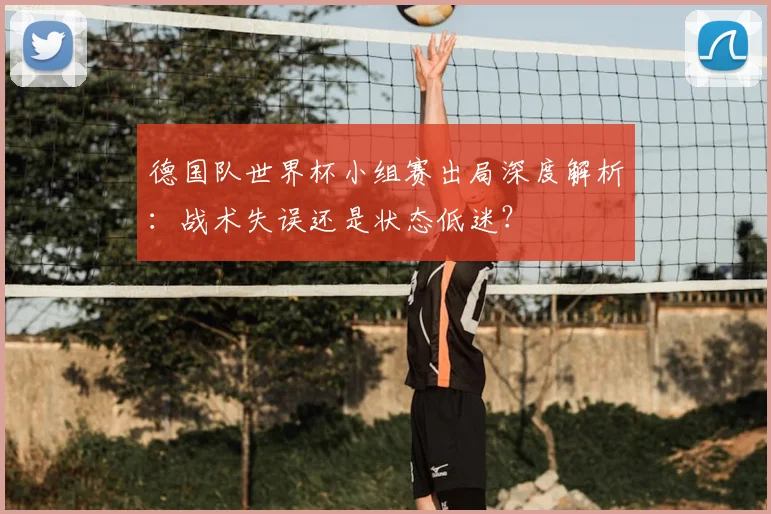 德国队世界杯小组赛出局深度解析:战术失误还是状态低迷?