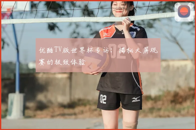 优酷TV版世界杯专访：揭秘大屏观赛的极致体验