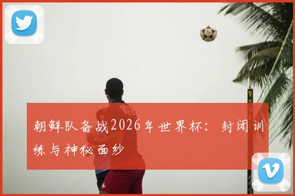 朝鲜队备战2026年世界杯：封闭训练与神秘面纱