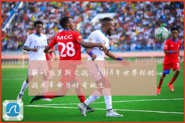 解码俄罗斯之战：2018年世界杯的战术革命与传奇诞生
