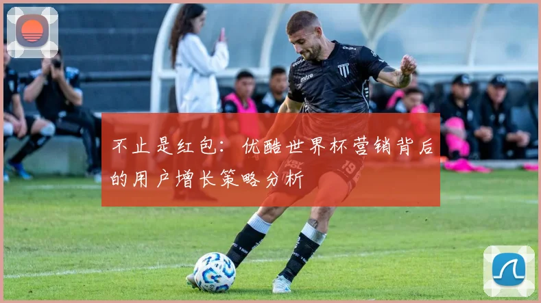 不止是红包：优酷世界杯营销背后的用户增长策略分析